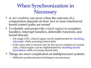 When Synchronization in
Necessary
• A race condition can occur when the outcome of a
computation depends on how two or more interleaved
kernel control paths are nested
• To identify and protect the critical regions in exception
handlers, interrupt handlers, deferrable functions, and
kernel threads
– On single CPU, critical region can be implemented by disabling
interrupts while accessing shared data
– If the same data is shared only by the service routines of system
calls, critical region can be implemented by disabling kernel
preemption while accessing shared data

• Things are more complicated on multiprocessor systems
– Different synchronization techniques are necessary

 