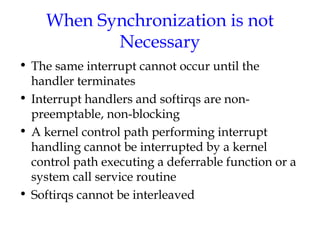 When Synchronization is not
Necessary
• The same interrupt cannot occur until the
handler terminates
• Interrupt handlers and softirqs are nonpreemptable, non-blocking
• A kernel control path performing interrupt
handling cannot be interrupted by a kernel
control path executing a deferrable function or a
system call service routine
• Softirqs cannot be interleaved

 