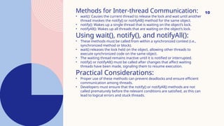 10
Methods for Inter-thread Communication:
• wait(): Causes the current thread to release the lock and wait until another
thread invokes the notify() or notifyAll() method for the same object.
• notify(): Wakes up a single thread that is waiting on the object’s lock.
• notifyAll(): Wakes up all threads that are waiting on the object’s lock.
Using wait(), notify(), and notifyAll():
• These methods must be called from within a synchronized context (i.e.,
synchronized method or block).
• wait() releases the lock held on the object, allowing other threads to
execute synchronized code on the same object.
• The waiting thread remains inactive until it is notified or interrupted.
• notify() or notifyAll() must be called after changes that affect waiting
threads have been made, signaling them to resume execution.
Practical Considerations:
• Proper use of these methods can prevent deadlocks and ensure efficient
communication among threads.
• Developers must ensure that the notify() or notifyAll() methods are not
called prematurely before the relevant conditions are satisfied, as this can
lead to logical errors and stuck threads.
 