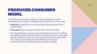 PRODUCER-CONSUMER
MODEL
11
The Producer-Consumer model is a classic example of a multi-
threading pattern used to manage shared resources. In this model:
• Producers create items or produce data and place them into a
shared buffer.
• Consumers take or consume these items from the buffer.
• The key challenge is ensuring that the producer does not overflow
the buffer by producing more items than the consumer can handle,
and the consumer does not try to consume from an empty buffer.
This requires synchronization and efficient inter-thread
communication to maintain balance and data integrity.
 