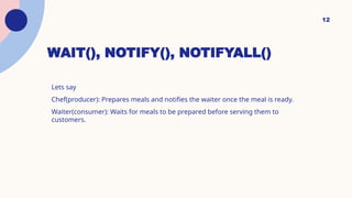 WAIT(), NOTIFY(), NOTIFYALL()
Lets say
Chef(producer): Prepares meals and notifies the waiter once the meal is ready.
Waiter(consumer): Waits for meals to be prepared before serving them to
customers.
12
 
