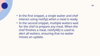 17
• In the first snippet, a single waiter and chef
interact using notify() when a meal is ready.
• In the second snippet, multiple waiters wait
for the chef to prepare any meal. When the
chef finishes a meal, notifyAll() is used to
alert all waiters, ensuring that no waiter
misses an update.
 