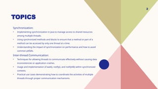 TOPICS
Synchronization:
• Implementing synchronization in Java to manage access to shared resources
among multiple threads.
• Using synchronized methods and blocks to ensure that a method or part of a
method can be accessed by only one thread at a time.
• Understanding the impact of synchronization on performance and how to avoid
common pitfalls.
Inter-thread Communication:
• Techniques for allowing threads to communicate effectively without causing data
inconsistencies or application crashes.
• Usage and implementation of wait(), notify(), and notifyAll() within synchronized
contexts.
• Practical use cases demonstrating how to coordinate the activities of multiple
threads through proper communication mechanisms.
2
 