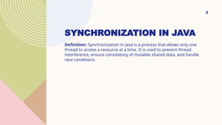 SYNCHRONIZATION IN JAVA
Definition: Synchronization in Java is a process that allows only one
thread to access a resource at a time. It is used to prevent thread
interference, ensure consistency of mutable shared data, and handle
race conditions.
3
 
