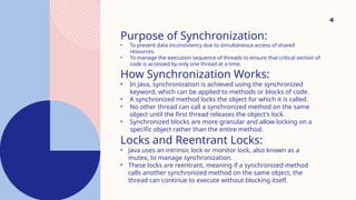 4
Purpose of Synchronization:
• To prevent data inconsistency due to simultaneous access of shared
resources.
• To manage the execution sequence of threads to ensure that critical section of
code is accessed by only one thread at a time.
How Synchronization Works:
• In Java, synchronization is achieved using the synchronized
keyword, which can be applied to methods or blocks of code.
• A synchronized method locks the object for which it is called.
• No other thread can call a synchronized method on the same
object until the first thread releases the object's lock.
• Synchronized blocks are more granular and allow locking on a
specific object rather than the entire method.
Locks and Reentrant Locks:
• Java uses an intrinsic lock or monitor lock, also known as a
mutex, to manage synchronization.
• These locks are reentrant, meaning if a synchronized method
calls another synchronized method on the same object, the
thread can continue to execute without blocking itself.
 