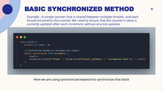 Example : A simple counter that is shared between multiple threads, and each
thread increments the counter. We need to ensure that the counter's value is
correctly updated after each increment, without any lost updates.
5
Here we are using synchronized keyword to synchronize that block
BASIC SYNCHRONIZED METHOD
 