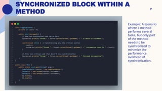 SYNCHRONIZED BLOCK WITHIN A
METHOD
7
Example: A scenario
where a method
performs several
tasks, but only part
of the method
needs to be
synchronized to
minimize the
performance
overhead of
synchronization.
 