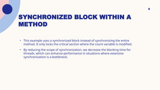 SYNCHRONIZED BLOCK WITHIN A
METHOD
8
• This example uses a synchronized block instead of synchronizing the entire
method. It only locks the critical section where the count variable is modified.
• By reducing the scope of synchronization, we decrease the blocking time for
threads, which can enhance performance in situations where extensive
synchronization is a bottleneck.
 