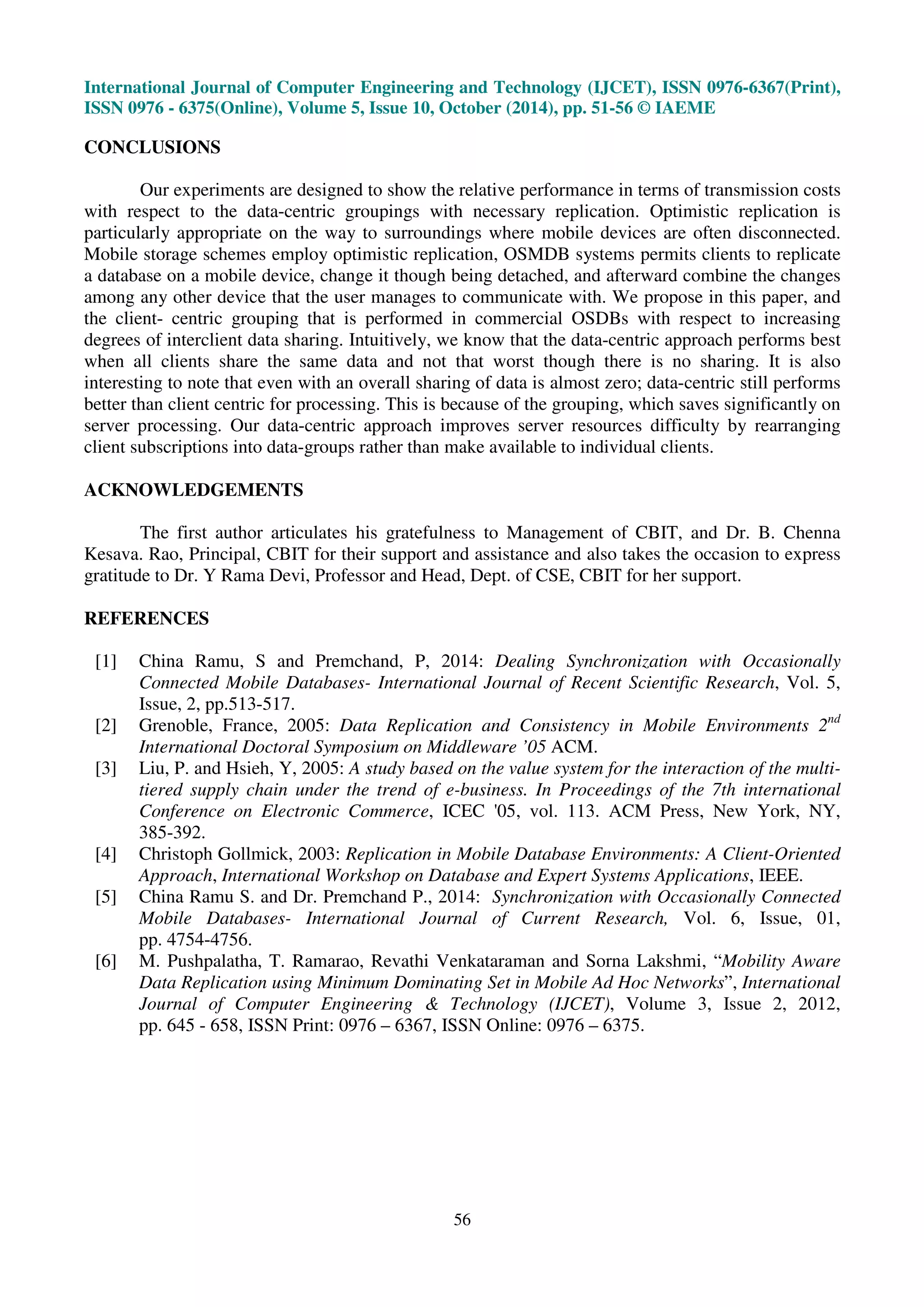 International Journal of Computer Engineering and Technology (IJCET), ISSN 0976-6367(Print), 
ISSN 0976 - 6375(Online), Volume 5, Issue 10, October (2014), pp. 51-56 © IAEME 
56 
CONCLUSIONS 
Our experiments are designed to show the relative performance in terms of transmission costs 
with respect to the data-centric groupings with necessary replication. Optimistic replication is 
particularly appropriate on the way to surroundings where mobile devices are often disconnected. 
Mobile storage schemes employ optimistic replication, OSMDB systems permits clients to replicate 
a database on a mobile device, change it though being detached, and afterward combine the changes 
among any other device that the user manages to communicate with. We propose in this paper, and 
the client- centric grouping that is performed in commercial OSDBs with respect to increasing 
degrees of interclient data sharing. Intuitively, we know that the data-centric approach performs best 
when all clients share the same data and not that worst though there is no sharing. It is also 
interesting to note that even with an overall sharing of data is almost zero; data-centric still performs 
better than client centric for processing. This is because of the grouping, which saves significantly on 
server processing. Our data-centric approach improves server resources difficulty by rearranging 
client subscriptions into data-groups rather than make available to individual clients. 
ACKNOWLEDGEMENTS 
The first author articulates his gratefulness to Management of CBIT, and Dr. B. Chenna 
Kesava. Rao, Principal, CBIT for their support and assistance and also takes the occasion to express 
gratitude to Dr. Y Rama Devi, Professor and Head, Dept. of CSE, CBIT for her support. 
REFERENCES 
[1] China Ramu, S and Premchand, P, 2014: Dealing Synchronization with Occasionally 
Connected Mobile Databases- International Journal of Recent Scientific Research, Vol. 5, 
Issue, 2, pp.513-517. 
[2] Grenoble, France, 2005: Data Replication and Consistency in Mobile Environments 2nd 
International Doctoral Symposium on Middleware ’05 ACM. 
[3] Liu, P. and Hsieh, Y, 2005: A study based on the value system for the interaction of the multi-tiered 
supply chain under the trend of e-business. In Proceedings of the 7th international 
Conference on Electronic Commerce, ICEC '05, vol. 113. ACM Press, New York, NY, 
385-392. 
[4] Christoph Gollmick, 2003: Replication in Mobile Database Environments: A Client-Oriented 
Approach, International Workshop on Database and Expert Systems Applications, IEEE. 
[5] China Ramu S. and Dr. Premchand P., 2014: Synchronization with Occasionally Connected 
Mobile Databases- International Journal of Current Research, Vol. 6, Issue, 01, 
pp. 4754-4756. 
[6] M. Pushpalatha, T. Ramarao, Revathi Venkataraman and Sorna Lakshmi, “Mobility Aware 
Data Replication using Minimum Dominating Set in Mobile Ad Hoc Networks”, International 
Journal of Computer Engineering  Technology (IJCET), Volume 3, Issue 2, 2012, 
pp. 645 - 658, ISSN Print: 0976 – 6367, ISSN Online: 0976 – 6375. 
