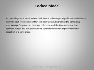 Locked Mode
An operating condition of a slave clock in which the output signal is controlled by an
external input reference such that the clock’s output signal has the same long
term average frequency as the input reference, and the time error function
between output and input is bounded. Locked mode is the expected mode of
operation of a slave clock.
14email:sanjay.yadav@mapyourtech.com
 