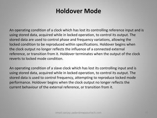Holdover Mode
An operating condition of a clock which has lost its controlling reference input and is
using stored data, acquired while in locked operation, to control its output. The
stored data are used to control phase and frequency variations, allowing the
locked condition to be reproduced within specifications. Holdover begins when
the clock output no longer reflects the influence of a connected external
reference, or transition from it. Holdover terminates when the output of the clock
reverts to locked mode condition.
An operating condition of a slave clock which has lost its controlling input and is
using stored data, acquired while in locked operation, to control its output. The
stored data is used to control frequency, attempting to reproduce locked mode
performance. Holdover begins when the clock output no longer reflects the
current behaviour of the external reference, or transition from it.
15email:sanjay.yadav@mapyourtech.com
 