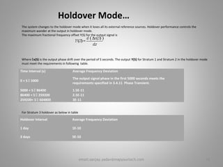 Holdover Mode…
The system changes to the holdover mode when it loses all its external reference sources. Holdover performance controls the
maximum wander at the output in holdover mode.
The maximum fractional frequency offset Y(S) for the output signal is
Where x(S) is the output phase drift over the period of S seconds. The output Y(S) for Stratum 1 and Stratum 2 in the holdover mode
must meet the requirements in following table.
For Stratum 3 holdover as below in table
Time Interval (s) Average Frequency Deviation
0 < S  5000
The output signal phase in the first 5000 seconds meets the
requirements specified in 3.4.11 Phase Transient.
5000 < S  86400 1.5E-11
86400 < S  259200 2.5E-11
259200< S  604800 3E-11
Holdover Interval Average Frequency Deviation
1 day 1E-10
3 days 5E-10
16email:sanjay.yadav@mapyourtech.com
 