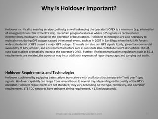 Why is Holdover Important?
Holdover is critical to ensuring service continuity as well as keeping the operator's OPEX to a minimum (e.g. elimination
of emergency truck rolls to the BTS site). In certain geographical areas where GPS signals are received only
intermittently, holdover is crucial for the operation of base stations. Holdover technologies are also necessary to
maintain sync during GPS outages caused by external events, such as in 2007 in San Diego when the US Air Force's
wide-scale denial of GPS caused a major GPS outage. Criminals can also jam GPS signals locally, given the commercial
availability of GPS jammers, and environmental factors such as sun spots also contribute to GPS disruptions. Out-of-
sync base stations dramatically increase the operator's OPEX. Further, if telecommunications regulations such as E911
requirements are violated, the operator may incur additional expenses of reporting outages and carrying out audits.
Holdover Requirements and Technologies
Holdover is achieved by equipping base stations transceivers with oscillators that temporarily "hold over" sync
signals. Holdover capability can range from several hours to several days depending on the quality of the BTS's
oscillator. Holdover requirements are not standard; they vary depending on the type, complexity, and operator'
requirements. LTE TDD networks have stringent timing requirement, + 1.5 microseconds.
17email:sanjay.yadav@mapyourtech.com
 