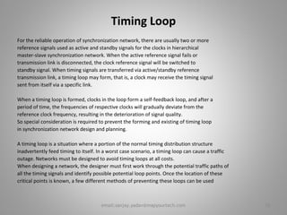 Timing Loop
For the reliable operation of synchronization network, there are usually two or more
reference signals used as active and standby signals for the clocks in hierarchical
master-slave synchronization network. When the active reference signal fails or
transmission link is disconnected, the clock reference signal will be switched to
standby signal. When timing signals are transferred via active/standby reference
transmission link, a timing loop may form, that is, a clock may receive the timing signal
sent from itself via a specific link.
When a timing loop is formed, clocks in the loop form a self-feedback loop, and after a
period of time, the frequencies of respective clocks will gradually deviate from the
reference clock frequency, resulting in the deterioration of signal quality.
So special consideration is required to prevent the forming and existing of timing loop
in synchronization network design and planning.
A timing loop is a situation where a portion of the normal timing distribution structure
inadvertently feed timing to itself. In a worst case scenario, a timing loop can cause a traffic
outage. Networks must be designed to avoid timing loops at all costs.
When designing a network, the designer must first work through the potential traffic paths of
all the timing signals and identify possible potential loop points. Once the location of these
critical points is known, a few different methods of preventing these loops can be used
18email:sanjay.yadav@mapyourtech.com
 