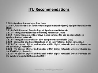 ITU Recommendations
G.781 –Synchronization layer functions
G.783 –Characteristics of synchronous digital hierarchy (SDH) equipment functional
blocks
G.810 –Definition and Terminology of Synchronous Networks
G.811 –Timing Characteristics of Primary Reference Clocks
G.812 –Timing requirements of slave clocks suitable for use as node clocks in
synchronization networks
G.813 –Timing characteristics of SDH equipment slave clocks (SEC)
G.822 –Controlled Slip Rate Objectives on an international digital connection
G.823 –The control of jitter and wander within digital networks which are based on
the 2048 kbit/s hierarchy
G.824 –The control of jitter and wander within digital networks which are based on
the 1544 kbit/s hierarchy
G.825 –The control of jitter and wander within digital networks which are based on
the synchronous digital hierarchy (SDH)
2email:sanjay.yadav@mapyourtech.com
 