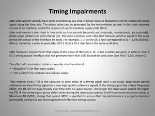 Timing Impairments
Jitter and Wander already have been described as any kind of phase noise or fluctuations of the recovered timing
signal along the time axis. The phase noise can be generated by the transmission system, in the clock recovery
circuits of an interface, and at the outputs of synchronization supply units (SSU).
Jitter and wander is described in time units such as seconds (seconds, microseconds, nanoseconds , picoseconds) ,
phase angle (radians) or unit interval (UI). The most common unit is the Unit Interval, which is equal to the pulse
period (reciprocal of the interface bit rate). For example, 1 UI at the DS-1 rate corresponds to (1 ÷ 1,544,000 b/s)
648 ns; therefore, a peak-to peak jitter of 0.1 UI at a DS-1 interface is the same as 64.8 ns.
Jitter tolerance requirements that apply to the input of Stratum 2, 3E, 3 and 4 clocks are given in ANSI T1.102. A
DS-1 timing output interface shall not generate more than 0.05 UI peak-to-peak jitter (per ANSI T1.101 Annex G).
The effect of transmission cables on wander is in the order of
• ~ 80 ps/km/°C for fiber optic cables
• ~ 725 ps/km/°C for metallic twisted pair cables
Time Interval Error (TIE) is the variation in time delay of a timing signal over a particular observation period
relative to an ideal timing signal (or a very high quality reference signal). If the timing signal has a fixed frequency
offset, the TIE will increase linearly over time with no upper bound – the longer the observation period the higher
the TIE. If the timing signal phase delay varies during the observation period it will have some maximum value, or
Maximum TIE (MTIE), during that period. MTIE is specified to ensure that slip performance is properly bounded
particularly during loss and rearrangement of reference timing sources
23email:sanjay.yadav@mapyourtech.com
 
