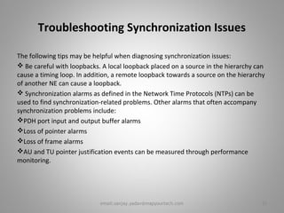 Troubleshooting Synchronization Issues
The following tips may be helpful when diagnosing synchronization issues:
 Be careful with loopbacks. A local loopback placed on a source in the hierarchy can
cause a timing loop. In addition, a remote loopback towards a source on the hierarchy
of another NE can cause a loopback.
 Synchronization alarms as defined in the Network Time Protocols (NTPs) can be
used to find synchronization-related problems. Other alarms that often accompany
synchronization problems include:
PDH port input and output buffer alarms
Loss of pointer alarms
Loss of frame alarms
AU and TU pointer justification events can be measured through performance
monitoring.
26email:sanjay.yadav@mapyourtech.com
 