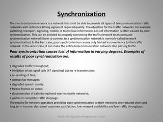 Synchronization
The synchronization network is a network that shall be able to provide all types of telecommunication traffic
networks with reference timing signals of required quality. The objective for the traffic networks, for example
switching, transport, signaling, mobile, is to not lose information. Loss of information is often caused by poor
synchronization. This can be avoided by properly connecting the traffic network to an adequate
synchronization network (how to connect to a synchronization network is normally called network
synchronization).In the best case, poor synchronization causes only limited inconvenience to the traffic
network. In the worst case, it can make the entire telecommunication network stop passing traffic.
Poor synchronization causes loss of information in varying degrees. Examples of
results of poor synchronization are:
• degraded traffic throughput;
• inhibition of set-up of calls (#7 signaling) due to re-transmission;
• re-sending of files;
• corrupt fax messages;
• degraded speech quality;
• freeze-frames on video;
• disconnection of calls during hand-over in mobile networks;
• partial or complete traffic stoppage.
The results for network operators providing poor synchronization to their networks are: reduced short and
long term income, decreased customer satisfaction, low network availability and low traffic throughput.
4email:sanjay.yadav@mapyourtech.com
 