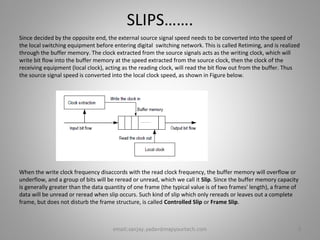 SLIPS…….
Since decided by the opposite end, the external source signal speed needs to be converted into the speed of
the local switching equipment before entering digital switching network. This is called Retiming, and is realized
through the buffer memory. The clock extracted from the source signals acts as the writing clock, which will
write bit flow into the buffer memory at the speed extracted from the source clock, then the clock of the
receiving equipment (local clock), acting as the reading clock, will read the bit flow out from the buffer. Thus
the source signal speed is converted into the local clock speed, as shown in Figure below.
When the write clock frequency disaccords with the read clock frequency, the buffer memory will overflow or
underflow, and a group of bits will be reread or unread, which we call it Slip. Since the buffer memory capacity
is generally greater than the data quantity of one frame (the typical value is of two frames' length), a frame of
data will be unread or reread when slip occurs. Such kind of slip which only rereads or leaves out a complete
frame, but does not disturb the frame structure, is called Controlled Slip or Frame Slip.
8email:sanjay.yadav@mapyourtech.com
 