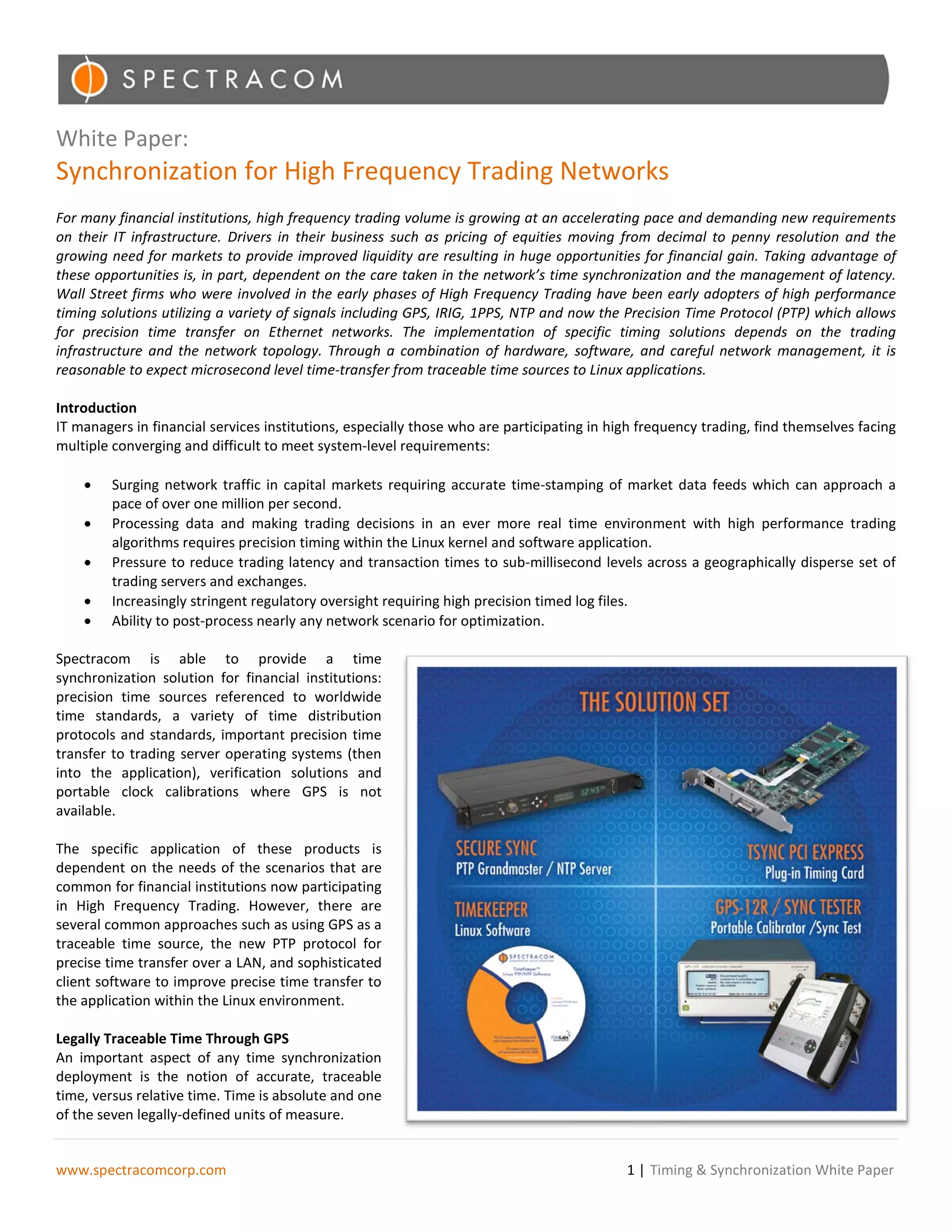 White Paper:
Synchronization for High Frequency Trading Networks
For many financial institutions, high frequency trading volume is growing at an accelerating pace and demanding new requirements
on their IT infrastructure. Drivers in their business such as pricing of equities moving from decimal to penny resolution and the
growing need for markets to provide improved liquidity are resulting in huge opportunities for financial gain. Taking advantage of
these opportunities is, in part, dependent on the care taken in the network’s time synchronization and the management of latency.
Wall Street firms who were involved in the early phases of High Frequency Trading have been early adopters of high performance
timing solutions utilizing a variety of signals including GPS, IRIG, 1PPS, NTP and now the Precision Time Protocol (PTP) which allows
for precision time transfer on Ethernet networks. The implementation of specific timing solutions depends on the trading
infrastructure and the network topology. Through a combination of hardware, software, and careful network management, it is
reasonable to expect microsecond level time-transfer from traceable time sources to Linux applications.

Introduction
IT managers in financial services institutions, especially those who are participating in high frequency trading, find themselves facing
multiple converging and difficult to meet system-level requirements:

    •    Surging network traffic in capital markets requiring accurate time-stamping of market data feeds which can approach a
         pace of over one million per second.
    •    Processing data and making trading decisions in an ever more real time environment with high performance trading
         algorithms requires precision timing within the Linux kernel and software application.
    •    Pressure to reduce trading latency and transaction times to sub-millisecond levels across a geographically disperse set of
         trading servers and exchanges.
    •    Increasingly stringent regulatory oversight requiring high precision timed log files.
    •    Ability to post-process nearly any network scenario for optimization.

Spectracom is able to provide a time
synchronization solution for financial institutions:
precision time sources referenced to worldwide
time standards, a variety of time distribution
protocols and standards, important precision time
transfer to trading server operating systems (then
into the application), verification solutions and
portable clock calibrations where GPS is not
available.

The specific application of these products is
dependent on the needs of the scenarios that are
common for financial institutions now participating
in High Frequency Trading. However, there are
several common approaches such as using GPS as a
traceable time source, the new PTP protocol for
precise time transfer over a LAN, and sophisticated
client software to improve precise time transfer to
the application within the Linux environment.

Legally Traceable Time Through GPS
An important aspect of any time synchronization
deployment is the notion of accurate, traceable
time, versus relative time. Time is absolute and one
of the seven legally-defined units of measure.


www.spectracomcorp.com                                                                      1 | Timing & Synchronization White Paper
 
