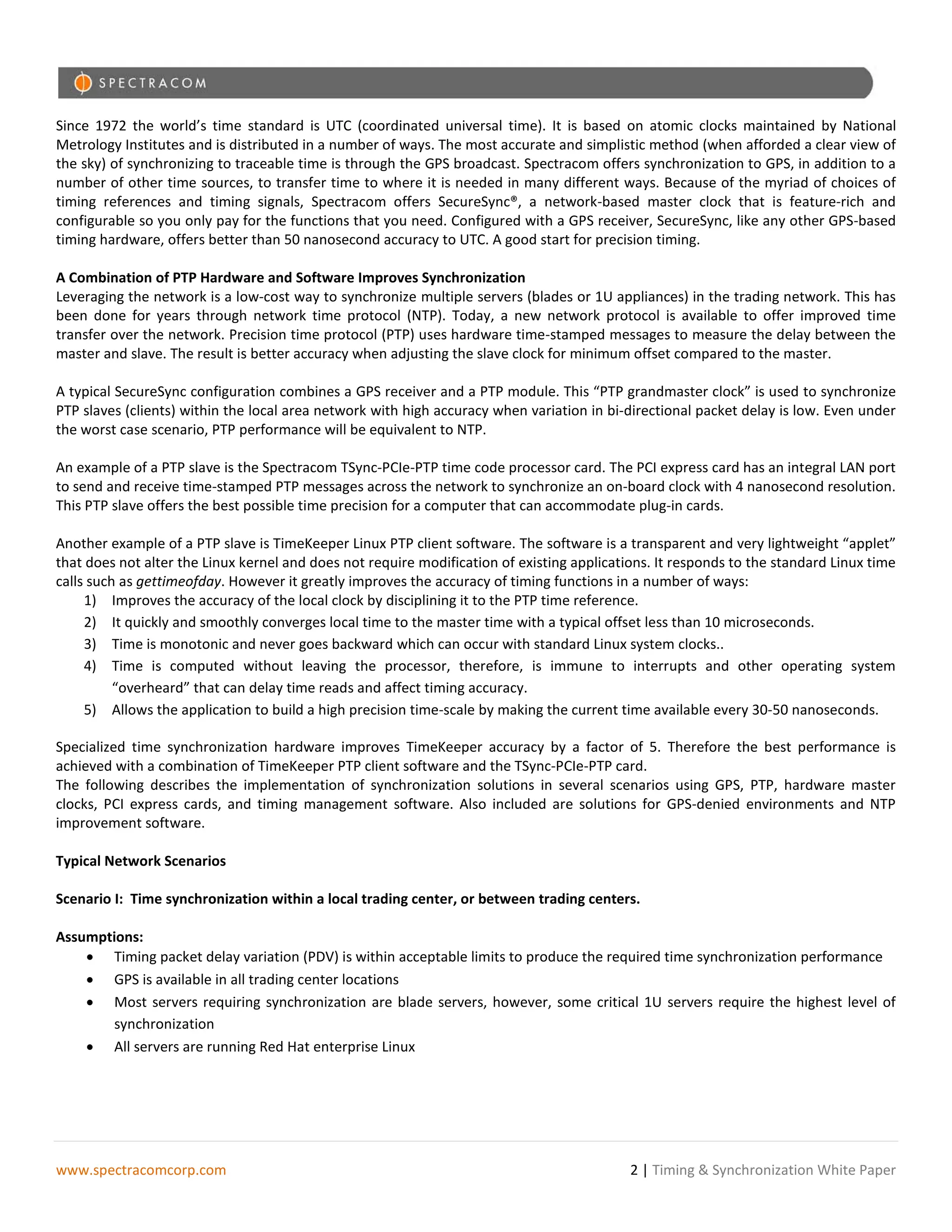 Since 1972 the world’s time standard is UTC (coordinated universal time). It is based on atomic clocks maintained by National
Metrology Institutes and is distributed in a number of ways. The most accurate and simplistic method (when afforded a clear view of
the sky) of synchronizing to traceable time is through the GPS broadcast. Spectracom offers synchronization to GPS, in addition to a
number of other time sources, to transfer time to where it is needed in many different ways. Because of the myriad of choices of
timing references and timing signals, Spectracom offers SecureSync®, a network-based master clock that is feature-rich and
configurable so you only pay for the functions that you need. Configured with a GPS receiver, SecureSync, like any other GPS-based
timing hardware, offers better than 50 nanosecond accuracy to UTC. A good start for precision timing.

A Combination of PTP Hardware and Software Improves Synchronization
Leveraging the network is a low-cost way to synchronize multiple servers (blades or 1U appliances) in the trading network. This has
been done for years through network time protocol (NTP). Today, a new network protocol is available to offer improved time
transfer over the network. Precision time protocol (PTP) uses hardware time-stamped messages to measure the delay between the
master and slave. The result is better accuracy when adjusting the slave clock for minimum offset compared to the master.

A typical SecureSync configuration combines a GPS receiver and a PTP module. This “PTP grandmaster clock” is used to synchronize
PTP slaves (clients) within the local area network with high accuracy when variation in bi-directional packet delay is low. Even under
the worst case scenario, PTP performance will be equivalent to NTP.

An example of a PTP slave is the Spectracom TSync-PCIe-PTP time code processor card. The PCI express card has an integral LAN port
to send and receive time-stamped PTP messages across the network to synchronize an on-board clock with 4 nanosecond resolution.
This PTP slave offers the best possible time precision for a computer that can accommodate plug-in cards.

Another example of a PTP slave is TimeKeeper Linux PTP client software. The software is a transparent and very lightweight “applet”
that does not alter the Linux kernel and does not require modification of existing applications. It responds to the standard Linux time
calls such as gettimeofday. However it greatly improves the accuracy of timing functions in a number of ways:
     1) Improves the accuracy of the local clock by disciplining it to the PTP time reference.
     2) It quickly and smoothly converges local time to the master time with a typical offset less than 10 microseconds.
     3) Time is monotonic and never goes backward which can occur with standard Linux system clocks..
     4) Time is computed without leaving the processor, therefore, is immune to interrupts and other operating system
          “overheard” that can delay time reads and affect timing accuracy.
     5) Allows the application to build a high precision time-scale by making the current time available every 30-50 nanoseconds.

Specialized time synchronization hardware improves TimeKeeper accuracy by a factor of 5. Therefore the best performance is
achieved with a combination of TimeKeeper PTP client software and the TSync-PCIe-PTP card.
The following describes the implementation of synchronization solutions in several scenarios using GPS, PTP, hardware master
clocks, PCI express cards, and timing management software. Also included are solutions for GPS-denied environments and NTP
improvement software.

Typical Network Scenarios

Scenario I: Time synchronization within a local trading center, or between trading centers.

Assumptions:
    • Timing packet delay variation (PDV) is within acceptable limits to produce the required time synchronization performance
    • GPS is available in all trading center locations
    • Most servers requiring synchronization are blade servers, however, some critical 1U servers require the highest level of
       synchronization
    • All servers are running Red Hat enterprise Linux




www.spectracomcorp.com                                                                      2 | Timing & Synchronization White Paper
 