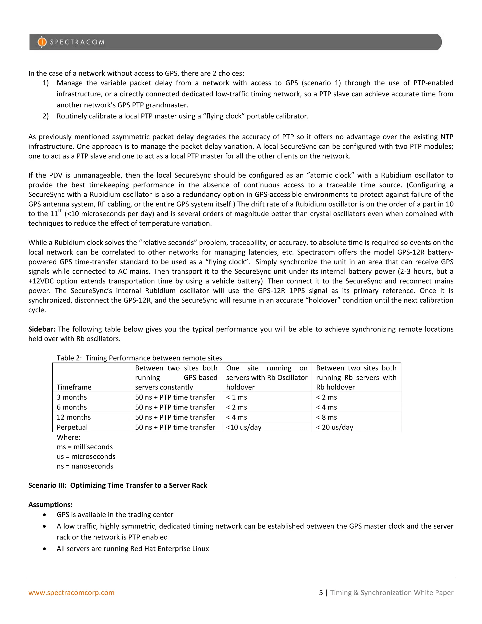 In the case of a network without access to GPS, there are 2 choices:
     1) Manage the variable packet delay from a network with access to GPS (scenario 1) through the use of PTP-enabled
         infrastructure, or a directly connected dedicated low-traffic timing network, so a PTP slave can achieve accurate time from
         another network’s GPS PTP grandmaster.
     2) Routinely calibrate a local PTP master using a “flying clock” portable calibrator.

As previously mentioned asymmetric packet delay degrades the accuracy of PTP so it offers no advantage over the existing NTP
infrastructure. One approach is to manage the packet delay variation. A local SecureSync can be configured with two PTP modules;
one to act as a PTP slave and one to act as a local PTP master for all the other clients on the network.

If the PDV is unmanageable, then the local SecureSync should be configured as an “atomic clock” with a Rubidium oscillator to
provide the best timekeeping performance in the absence of continuous access to a traceable time source. (Configuring a
SecureSync with a Rubidium oscillator is also a redundancy option in GPS-accessible environments to protect against failure of the
GPS antenna system, RF cabling, or the entire GPS system itself.) The drift rate of a Rubidium oscillator is on the order of a part in 10
         th
to the 11 (<10 microseconds per day) and is several orders of magnitude better than crystal oscillators even when combined with
techniques to reduce the effect of temperature variation.

While a Rubidium clock solves the “relative seconds” problem, traceability, or accuracy, to absolute time is required so events on the
local network can be correlated to other networks for managing latencies, etc. Spectracom offers the model GPS-12R battery-
powered GPS time-transfer standard to be used as a “flying clock”. Simply synchronize the unit in an area that can receive GPS
signals while connected to AC mains. Then transport it to the SecureSync unit under its internal battery power (2-3 hours, but a
+12VDC option extends transportation time by using a vehicle battery). Then connect it to the SecureSync and reconnect mains
power. The SecureSync’s internal Rubidium oscillator will use the GPS-12R 1PPS signal as its primary reference. Once it is
synchronized, disconnect the GPS-12R, and the SecureSync will resume in an accurate “holdover” condition until the next calibration
cycle.

Sidebar: The following table below gives you the typical performance you will be able to achieve synchronizing remote locations
held over with Rb oscillators.

         Table 2: Timing Performance between remote sites
                                Between two sites both         One site running on          Between two sites both
                                running        GPS-based       servers with Rb Oscillator   running Rb servers with
         Timeframe              servers constantly             holdover                     Rb holdover
         3 months               50 ns + PTP time transfer      < 1 ms                       < 2 ms
         6 months               50 ns + PTP time transfer      < 2 ms                       < 4 ms
         12 months              50 ns + PTP time transfer      < 4 ms                       < 8 ms
         Perpetual              50 ns + PTP time transfer      <10 us/day                   < 20 us/day
         Where:
         ms = milliseconds
         us = microseconds
         ns = nanoseconds

Scenario III: Optimizing Time Transfer to a Server Rack

Assumptions:
    • GPS is available in the trading center
    • A low traffic, highly symmetric, dedicated timing network can be established between the GPS master clock and the server
       rack or the network is PTP enabled
    • All servers are running Red Hat Enterprise Linux




www.spectracomcorp.com                                                                       5 | Timing & Synchronization White Paper
 