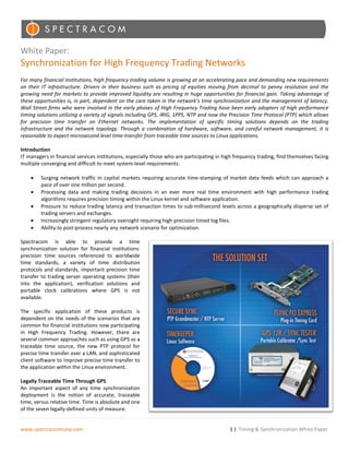 White Paper:
Synchronization for High Frequency Trading Networks
For many financial institutions, high frequency trading volume is growing at an accelerating pace and demanding new requirements
on their IT infrastructure. Drivers in their business such as pricing of equities moving from decimal to penny resolution and the
growing need for markets to provide improved liquidity are resulting in huge opportunities for financial gain. Taking advantage of
these opportunities is, in part, dependent on the care taken in the network’s time synchronization and the management of latency.
Wall Street firms who were involved in the early phases of High Frequency Trading have been early adopters of high performance
timing solutions utilizing a variety of signals including GPS, IRIG, 1PPS, NTP and now the Precision Time Protocol (PTP) which allows
for precision time transfer on Ethernet networks. The implementation of specific timing solutions depends on the trading
infrastructure and the network topology. Through a combination of hardware, software, and careful network management, it is
reasonable to expect microsecond level time-transfer from traceable time sources to Linux applications.

Introduction
IT managers in financial services institutions, especially those who are participating in high frequency trading, find themselves facing
multiple converging and difficult to meet system-level requirements:

    •    Surging network traffic in capital markets requiring accurate time-stamping of market data feeds which can approach a
         pace of over one million per second.
    •    Processing data and making trading decisions in an ever more real time environment with high performance trading
         algorithms requires precision timing within the Linux kernel and software application.
    •    Pressure to reduce trading latency and transaction times to sub-millisecond levels across a geographically disperse set of
         trading servers and exchanges.
    •    Increasingly stringent regulatory oversight requiring high precision timed log files.
    •    Ability to post-process nearly any network scenario for optimization.

Spectracom is able to provide a time
synchronization solution for financial institutions:
precision time sources referenced to worldwide
time standards, a variety of time distribution
protocols and standards, important precision time
transfer to trading server operating systems (then
into the application), verification solutions and
portable clock calibrations where GPS is not
available.

The specific application of these products is
dependent on the needs of the scenarios that are
common for financial institutions now participating
in High Frequency Trading. However, there are
several common approaches such as using GPS as a
traceable time source, the new PTP protocol for
precise time transfer over a LAN, and sophisticated
client software to improve precise time transfer to
the application within the Linux environment.

Legally Traceable Time Through GPS
An important aspect of any time synchronization
deployment is the notion of accurate, traceable
time, versus relative time. Time is absolute and one
of the seven legally-defined units of measure.


www.spectracomcorp.com                                                                      1 | Timing & Synchronization White Paper
 
