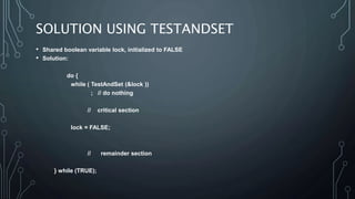 SOLUTION USING TESTANDSET
• Shared boolean variable lock, initialized to FALSE
• Solution:
do {
while ( TestAndSet (&lock ))
; // do nothing
// critical section
lock = FALSE;
// remainder section
} while (TRUE);
 