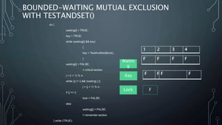 BOUNDED-WAITING MUTUAL EXCLUSION
WITH TESTANDSET()
do {
waiting[i] = TRUE;
key = TRUE;
while (waiting[i] && key)
{
key = TestAndSet(&lock);
}
waiting[i] = FALSE;
// critical section
j = (i + 1) % n;
while ((j != i) && !waiting[ j ])
j = (j + 1) % n;
if (j == i)
lock = FALSE;
else
waiting[j] = FALSE;
// remainder section
} while (TRUE);
F F F F
F F F F
Waitin
g
Key
Lock F
1 2 3 4
 