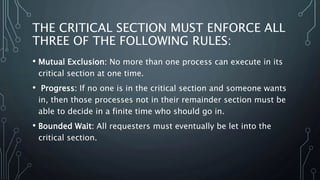 THE CRITICAL SECTION MUST ENFORCE ALL
THREE OF THE FOLLOWING RULES:
• Mutual Exclusion: No more than one process can execute in its
critical section at one time.
• Progress: If no one is in the critical section and someone wants
in, then those processes not in their remainder section must be
able to decide in a finite time who should go in.
• Bounded Wait: All requesters must eventually be let into the
critical section.
 
