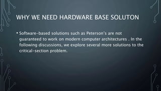 WHY WE NEED HARDWARE BASE SOLUTON
• Software-based solutions such as Peterson’s are not
guaranteed to work on modern computer architectures . In the
following discussions, we explore several more solutions to the
critical-section problem.
 