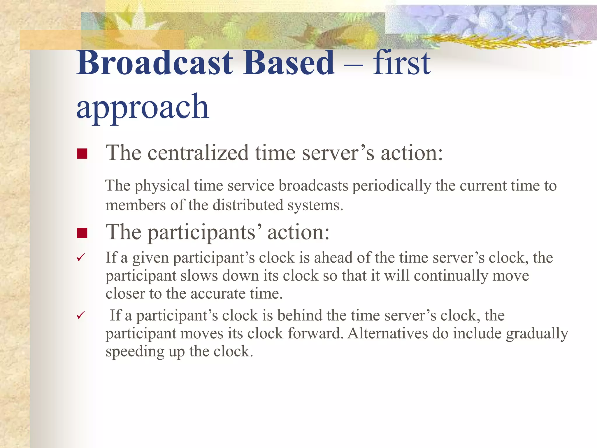Broadcast Based – first
approach
 The centralized time server’s action:
The physical time service broadcasts periodically the current time to
members of the distributed systems.
 The participants’ action:
 If a given participant’s clock is ahead of the time server’s clock, the
participant slows down its clock so that it will continually move
closer to the accurate time.
 If a participant’s clock is behind the time server’s clock, the
participant moves its clock forward. Alternatives do include gradually
speeding up the clock.
 