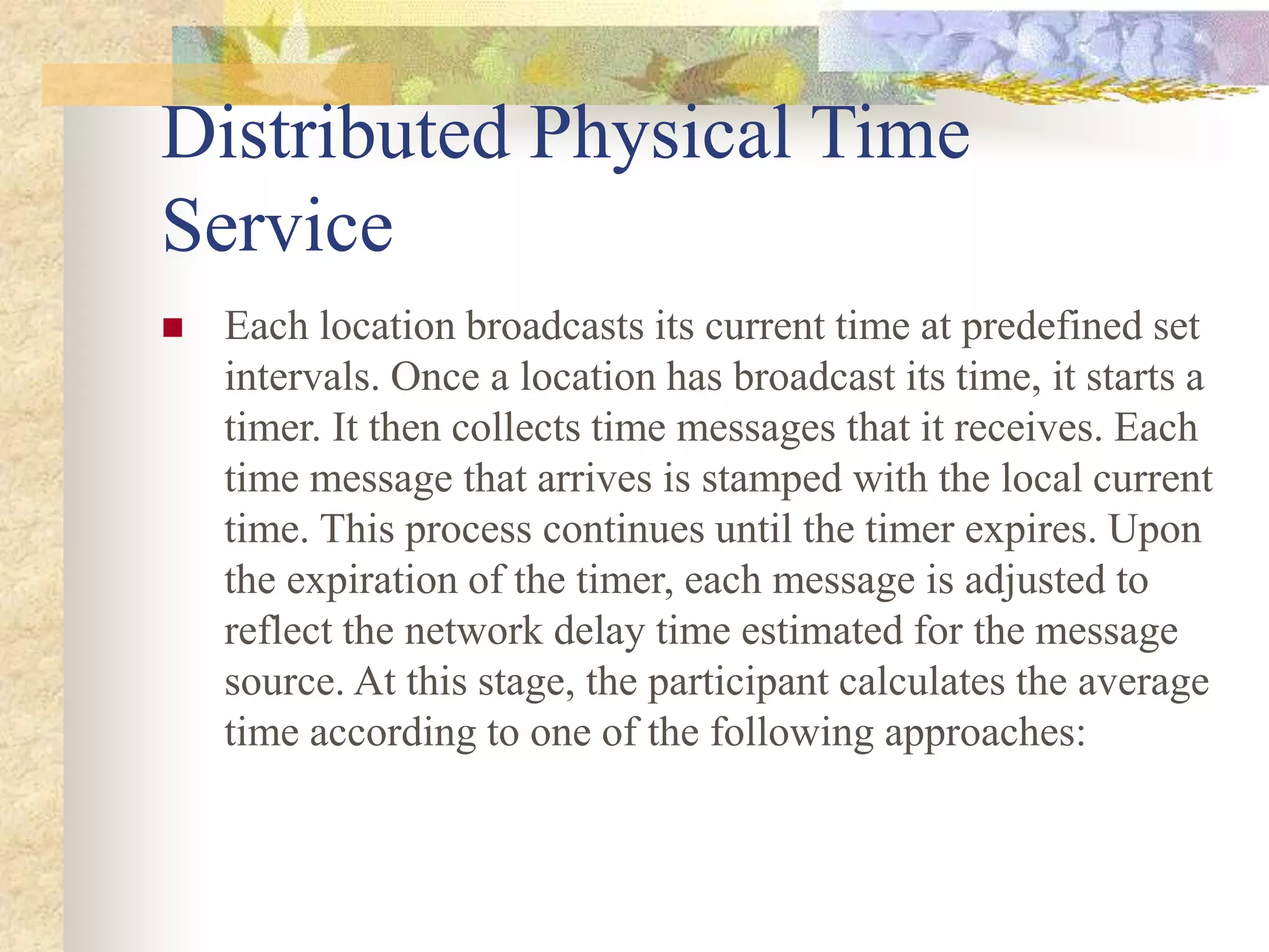 Distributed Physical Time
Service
 Each location broadcasts its current time at predefined set
intervals. Once a location has broadcast its time, it starts a
timer. It then collects time messages that it receives. Each
time message that arrives is stamped with the local current
time. This process continues until the timer expires. Upon
the expiration of the timer, each message is adjusted to
reflect the network delay time estimated for the message
source. At this stage, the participant calculates the average
time according to one of the following approaches:
 