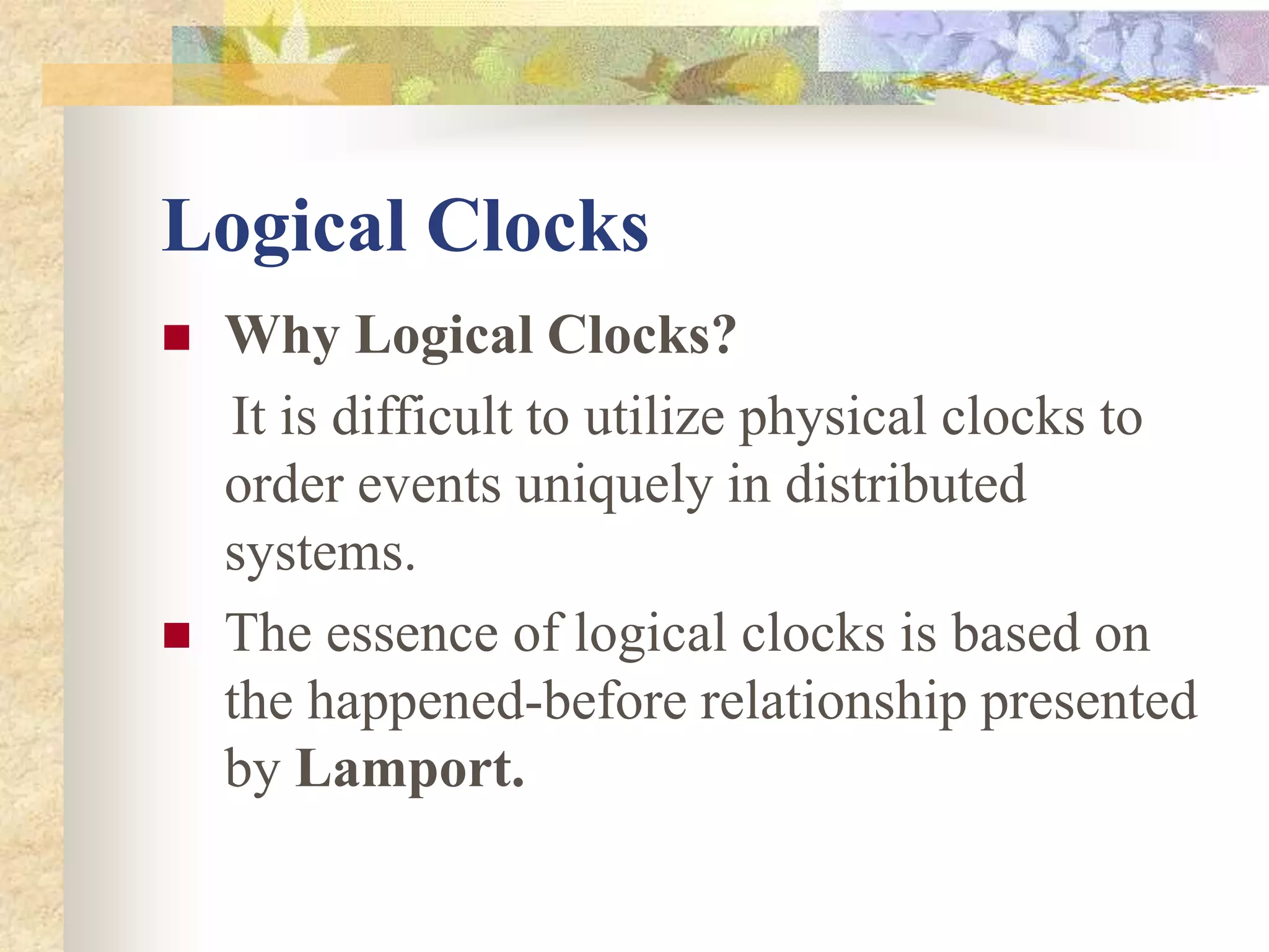 Logical Clocks
 Why Logical Clocks?
It is difficult to utilize physical clocks to
order events uniquely in distributed
systems.
 The essence of logical clocks is based on
the happened-before relationship presented
by Lamport.
 