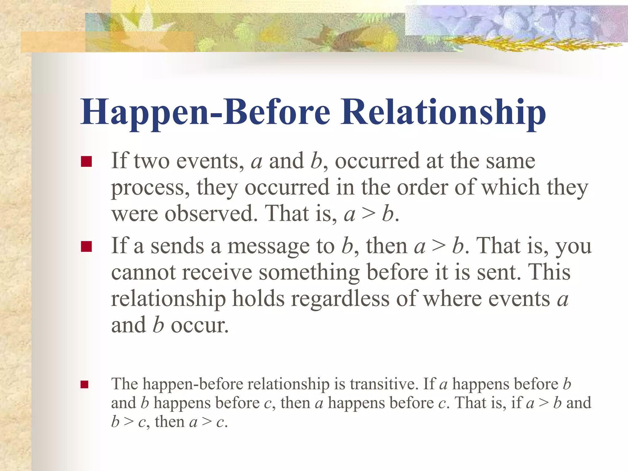 Happen-Before Relationship
 If two events, a and b, occurred at the same
process, they occurred in the order of which they
were observed. That is, a > b.
 If a sends a message to b, then a > b. That is, you
cannot receive something before it is sent. This
relationship holds regardless of where events a
and b occur.
 The happen-before relationship is transitive. If a happens before b
and b happens before c, then a happens before c. That is, if a > b and
b > c, then a > c.
 