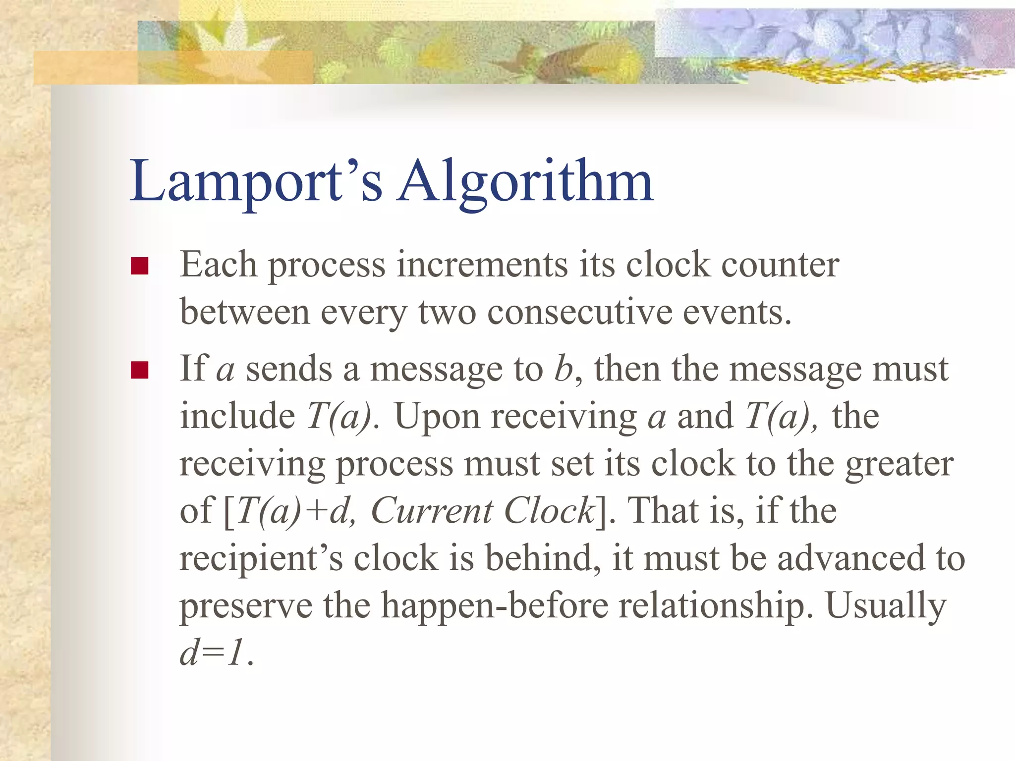 Lamport’s Algorithm
 Each process increments its clock counter
between every two consecutive events.
 If a sends a message to b, then the message must
include T(a). Upon receiving a and T(a), the
receiving process must set its clock to the greater
of [T(a)+d, Current Clock]. That is, if the
recipient’s clock is behind, it must be advanced to
preserve the happen-before relationship. Usually
d=1.
 