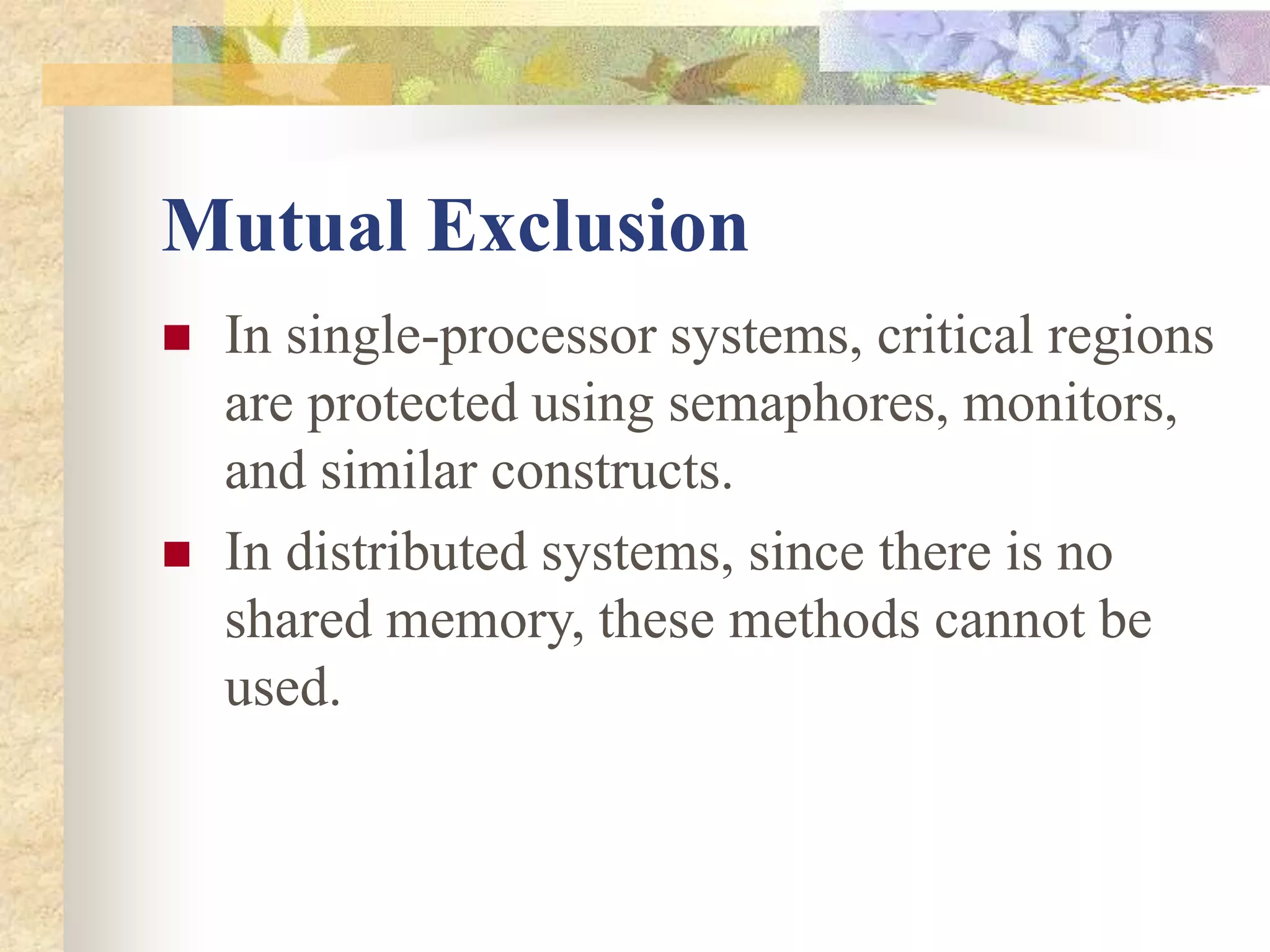 Mutual Exclusion
 In single-processor systems, critical regions
are protected using semaphores, monitors,
and similar constructs.
 In distributed systems, since there is no
shared memory, these methods cannot be
used.
 