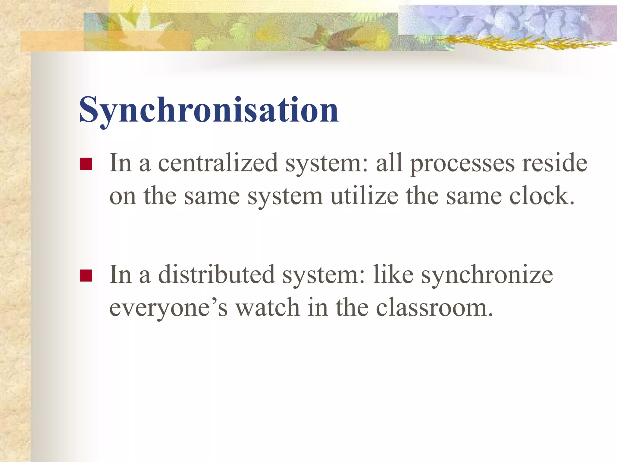 Synchronisation
 In a centralized system: all processes reside
on the same system utilize the same clock.
 In a distributed system: like synchronize
everyone’s watch in the classroom.
 