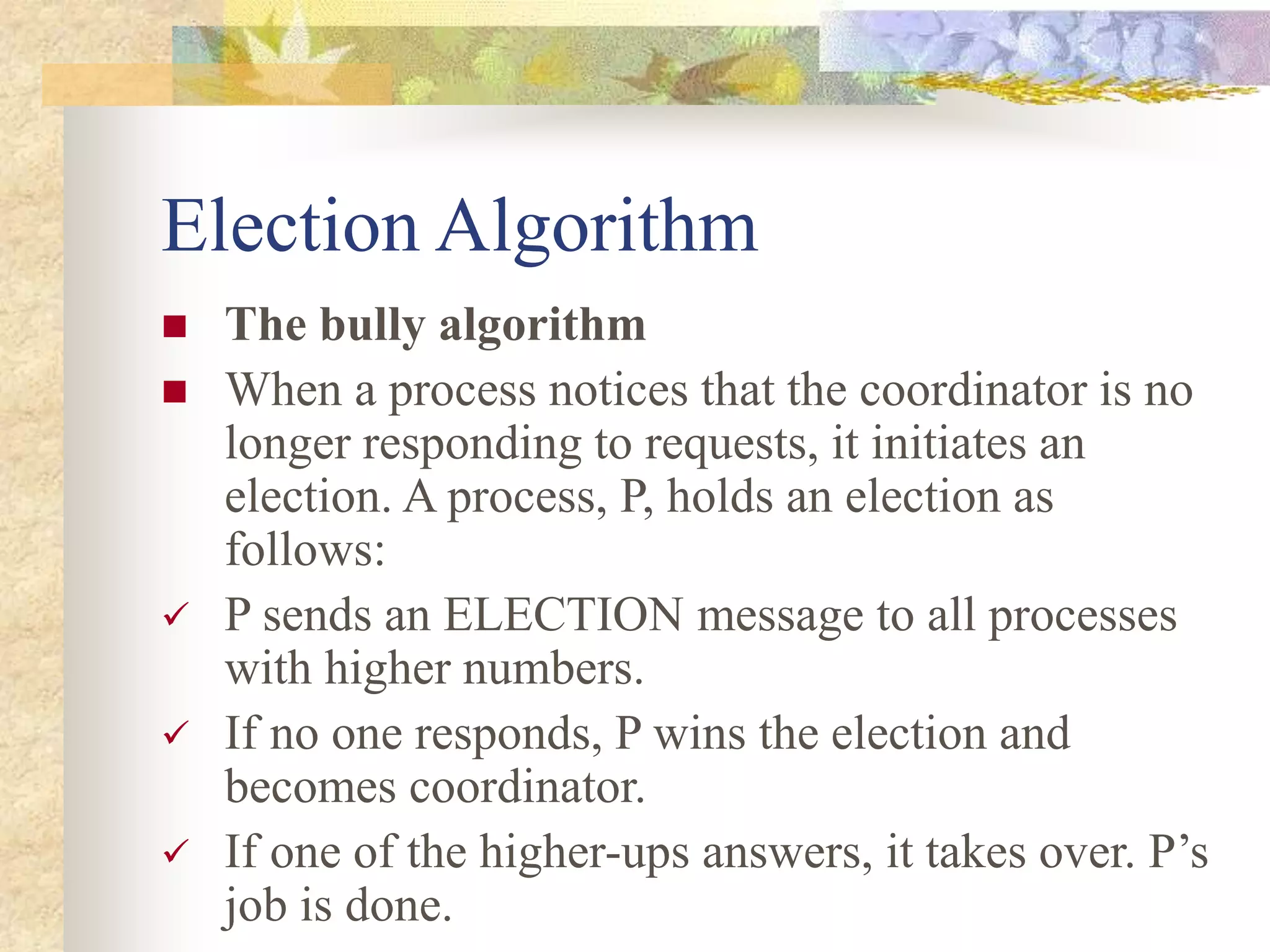 Election Algorithm
 The bully algorithm
 When a process notices that the coordinator is no
longer responding to requests, it initiates an
election. A process, P, holds an election as
follows:
 P sends an ELECTION message to all processes
with higher numbers.
 If no one responds, P wins the election and
becomes coordinator.
 If one of the higher-ups answers, it takes over. P’s
job is done.
 