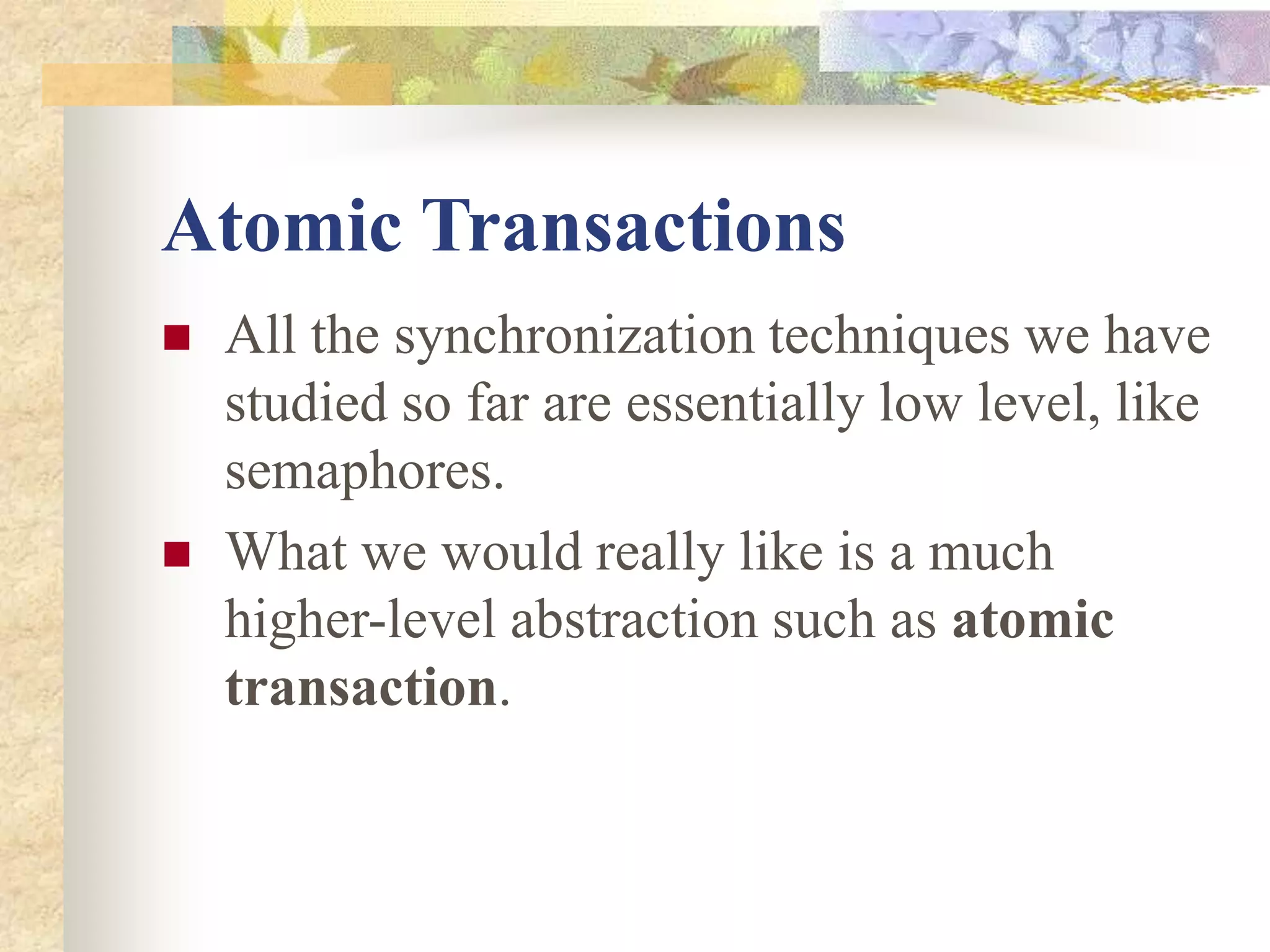 Atomic Transactions
 All the synchronization techniques we have
studied so far are essentially low level, like
semaphores.
 What we would really like is a much
higher-level abstraction such as atomic
transaction.
 