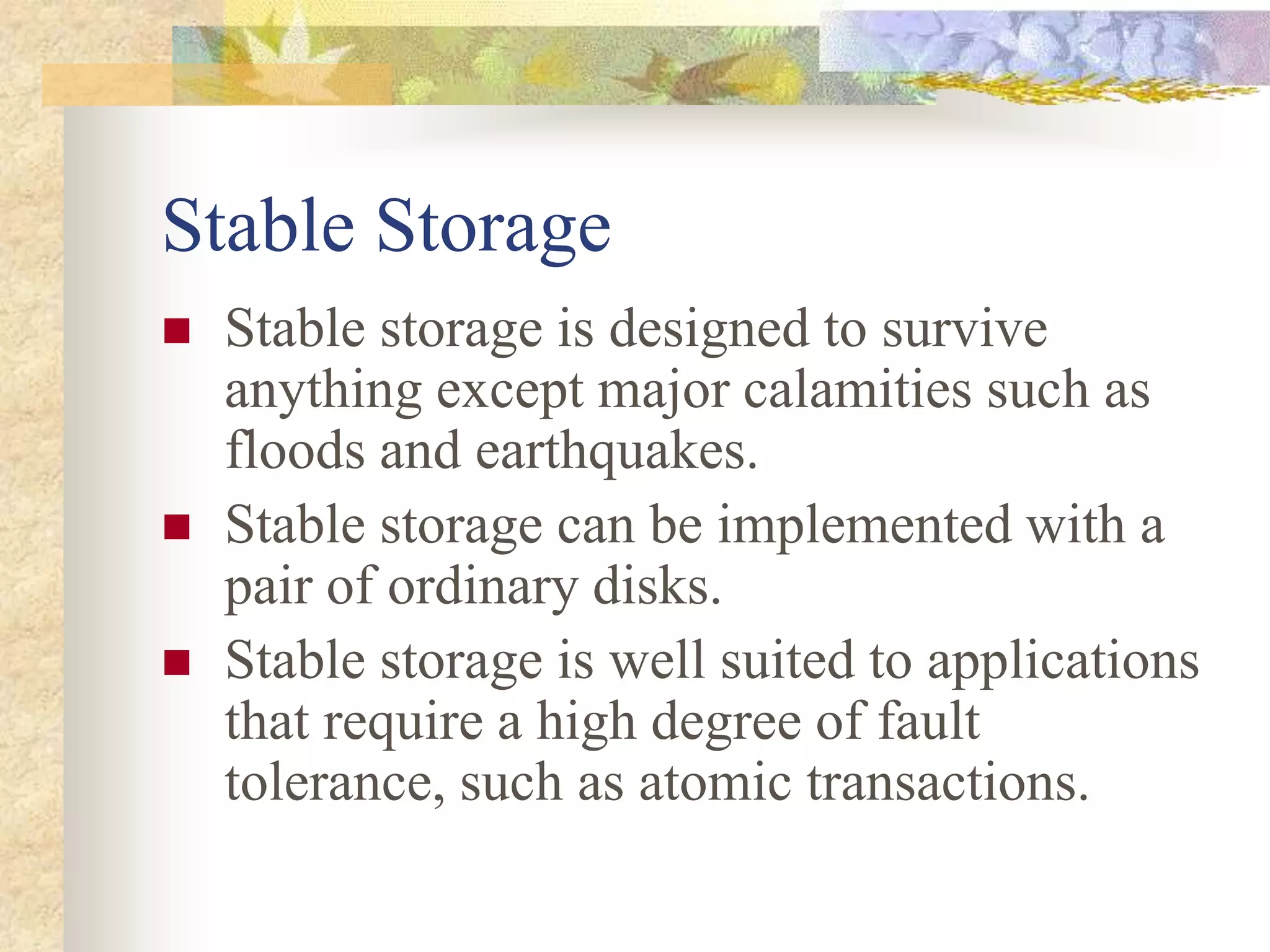 Stable Storage
 Stable storage is designed to survive
anything except major calamities such as
floods and earthquakes.
 Stable storage can be implemented with a
pair of ordinary disks.
 Stable storage is well suited to applications
that require a high degree of fault
tolerance, such as atomic transactions.
 