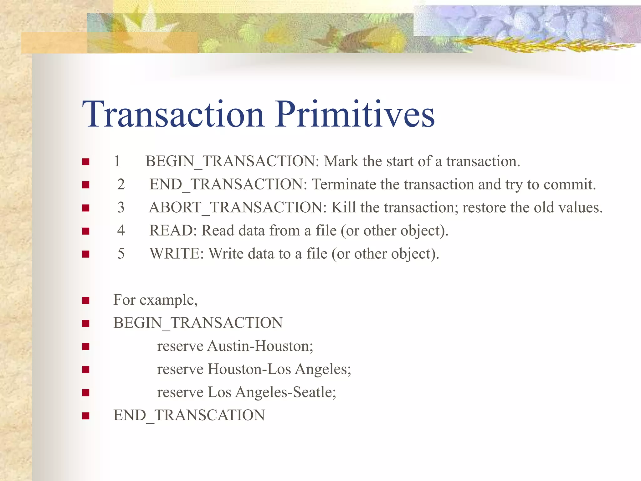 Transaction Primitives
 1 BEGIN_TRANSACTION: Mark the start of a transaction.
 2 END_TRANSACTION: Terminate the transaction and try to commit.
 3 ABORT_TRANSACTION: Kill the transaction; restore the old values.
 4 READ: Read data from a file (or other object).
 5 WRITE: Write data to a file (or other object).
 For example,
 BEGIN_TRANSACTION
 reserve Austin-Houston;
 reserve Houston-Los Angeles;
 reserve Los Angeles-Seatle;
 END_TRANSCATION
 