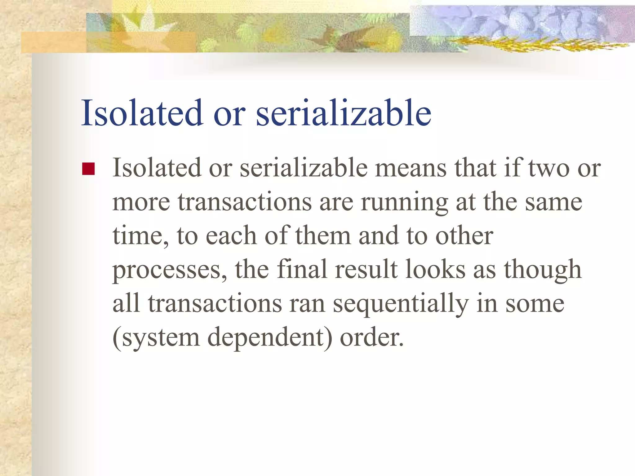 Isolated or serializable
 Isolated or serializable means that if two or
more transactions are running at the same
time, to each of them and to other
processes, the final result looks as though
all transactions ran sequentially in some
(system dependent) order.
 