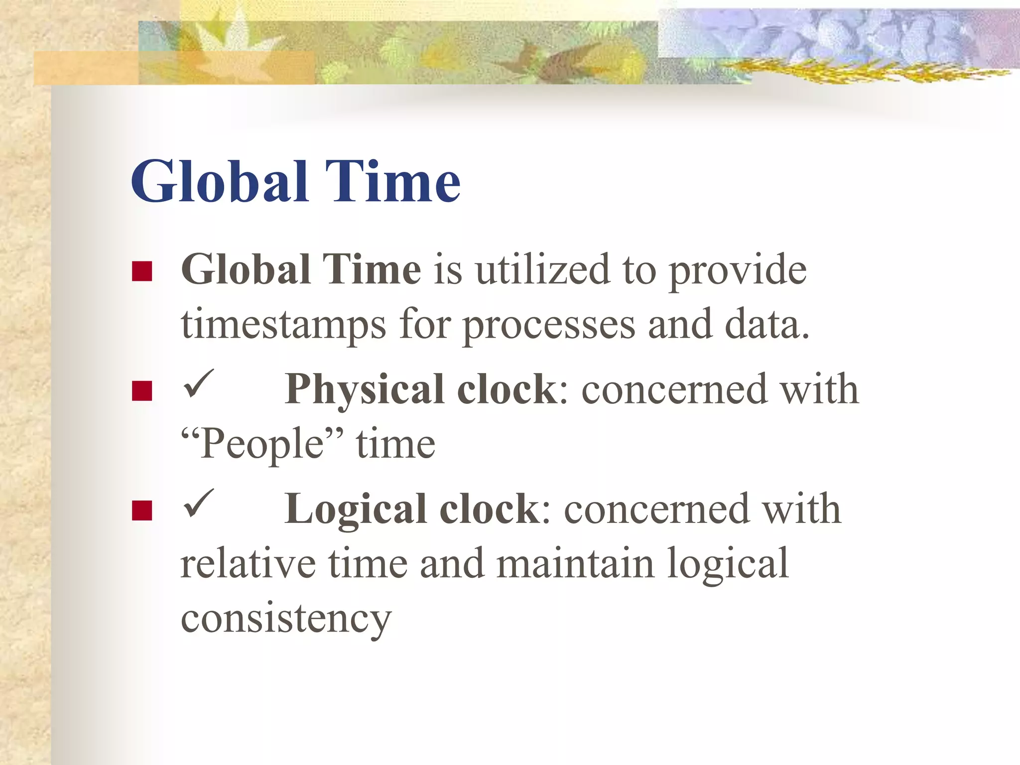 Global Time
 Global Time is utilized to provide
timestamps for processes and data.
  Physical clock: concerned with
“People” time
  Logical clock: concerned with
relative time and maintain logical
consistency
 