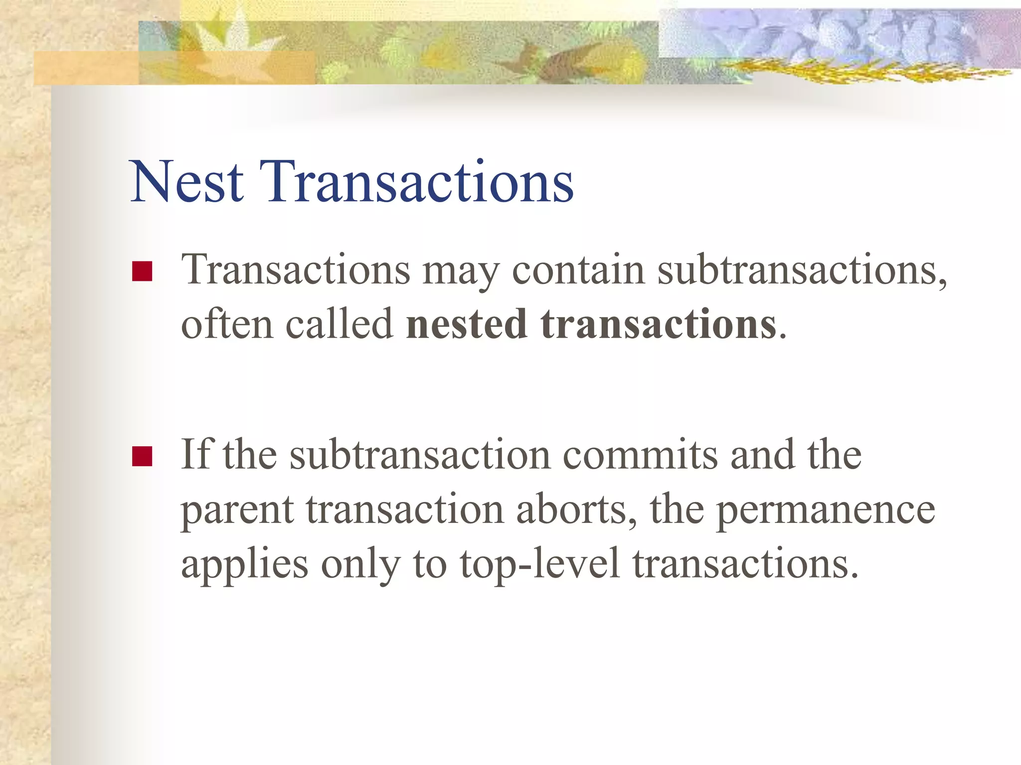 Nest Transactions
 Transactions may contain subtransactions,
often called nested transactions.
 If the subtransaction commits and the
parent transaction aborts, the permanence
applies only to top-level transactions.
 