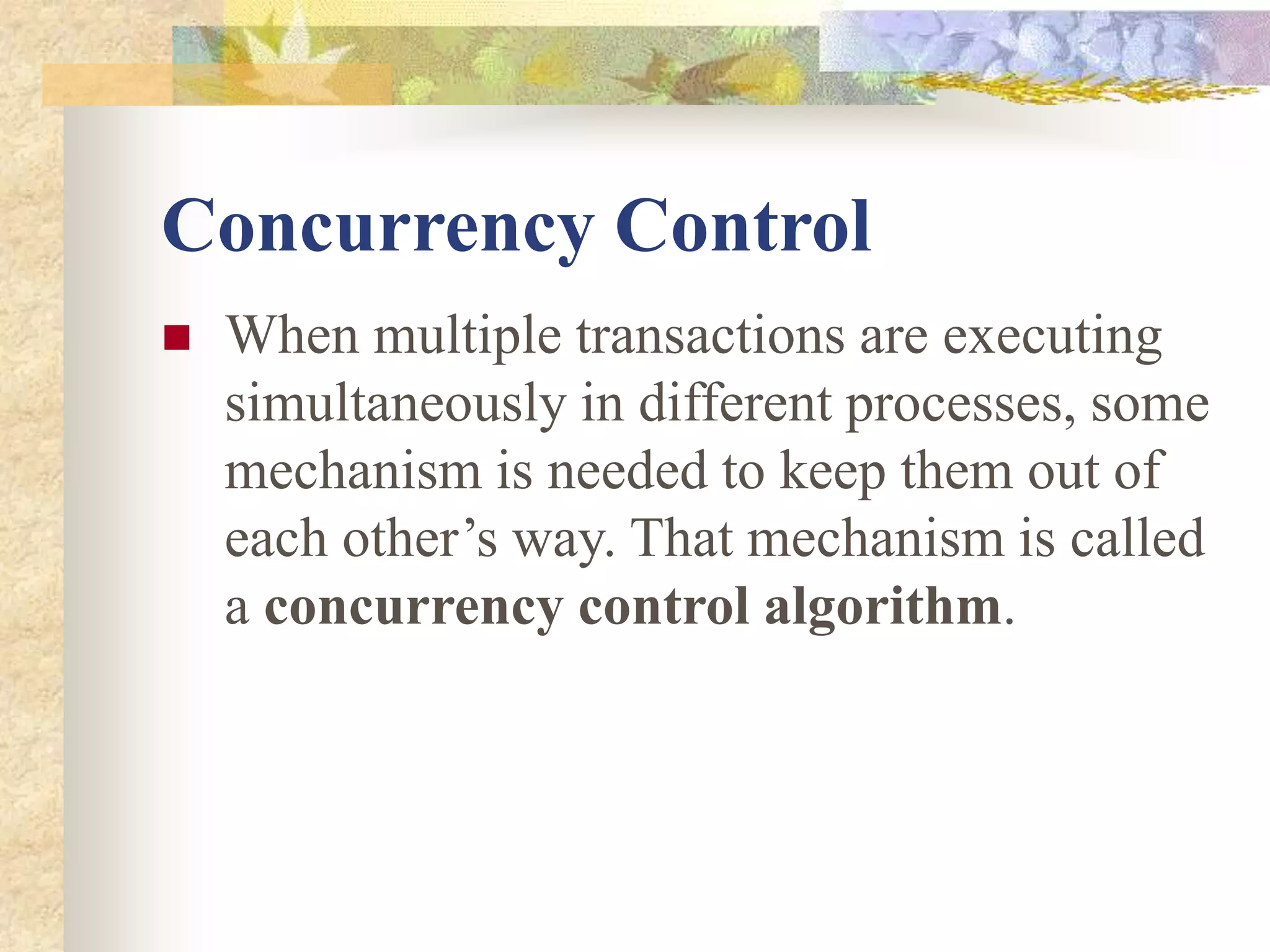 Concurrency Control
 When multiple transactions are executing
simultaneously in different processes, some
mechanism is needed to keep them out of
each other’s way. That mechanism is called
a concurrency control algorithm.
 