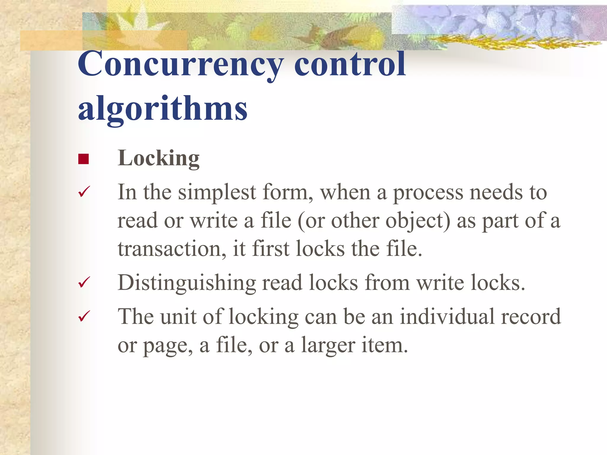 Concurrency control
algorithms
 Locking
 In the simplest form, when a process needs to
read or write a file (or other object) as part of a
transaction, it first locks the file.
 Distinguishing read locks from write locks.
 The unit of locking can be an individual record
or page, a file, or a larger item.
 