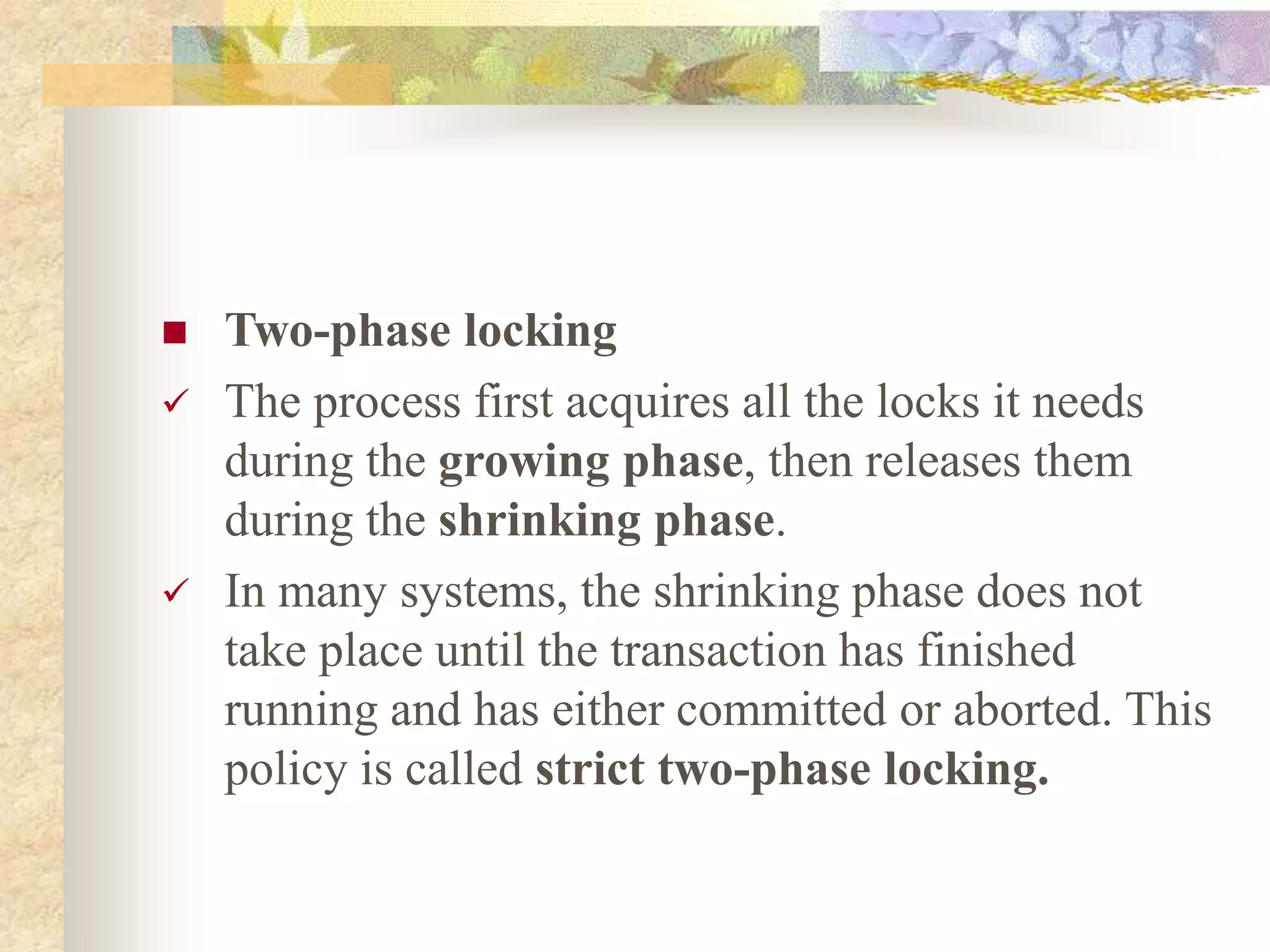  Two-phase locking
 The process first acquires all the locks it needs
during the growing phase, then releases them
during the shrinking phase.
 In many systems, the shrinking phase does not
take place until the transaction has finished
running and has either committed or aborted. This
policy is called strict two-phase locking.
 