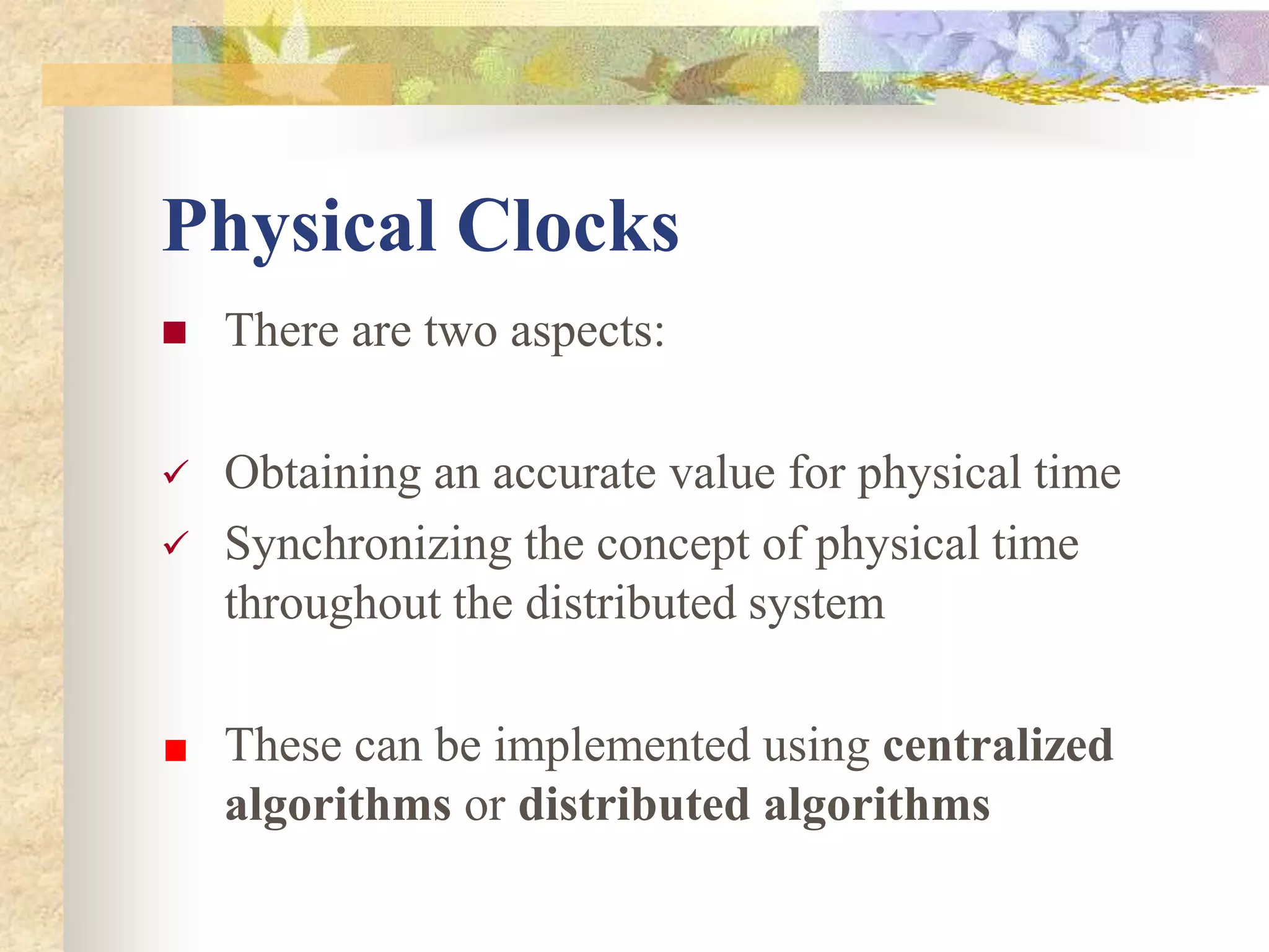 Physical Clocks
 There are two aspects:
 Obtaining an accurate value for physical time
 Synchronizing the concept of physical time
throughout the distributed system
These can be implemented using centralized
algorithms or distributed algorithms
 