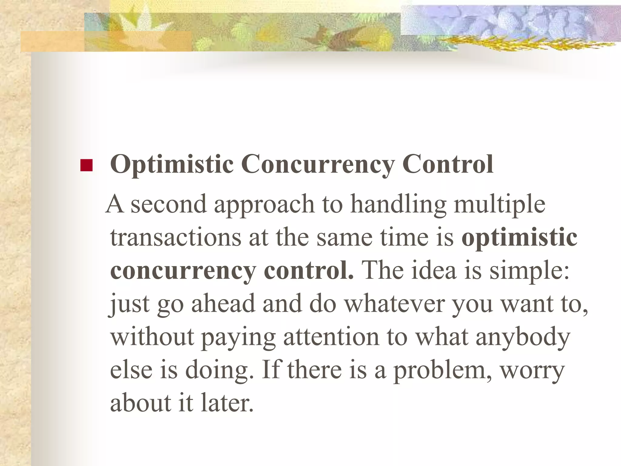  Optimistic Concurrency Control
A second approach to handling multiple
transactions at the same time is optimistic
concurrency control. The idea is simple:
just go ahead and do whatever you want to,
without paying attention to what anybody
else is doing. If there is a problem, worry
about it later.
 